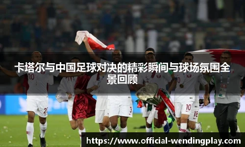 卡塔尔与中国足球对决的精彩瞬间与球场氛围全景回顾