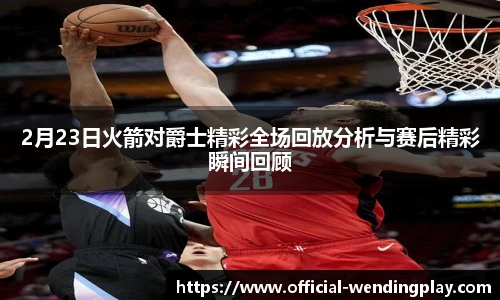 2月23日火箭对爵士精彩全场回放分析与赛后精彩瞬间回顾